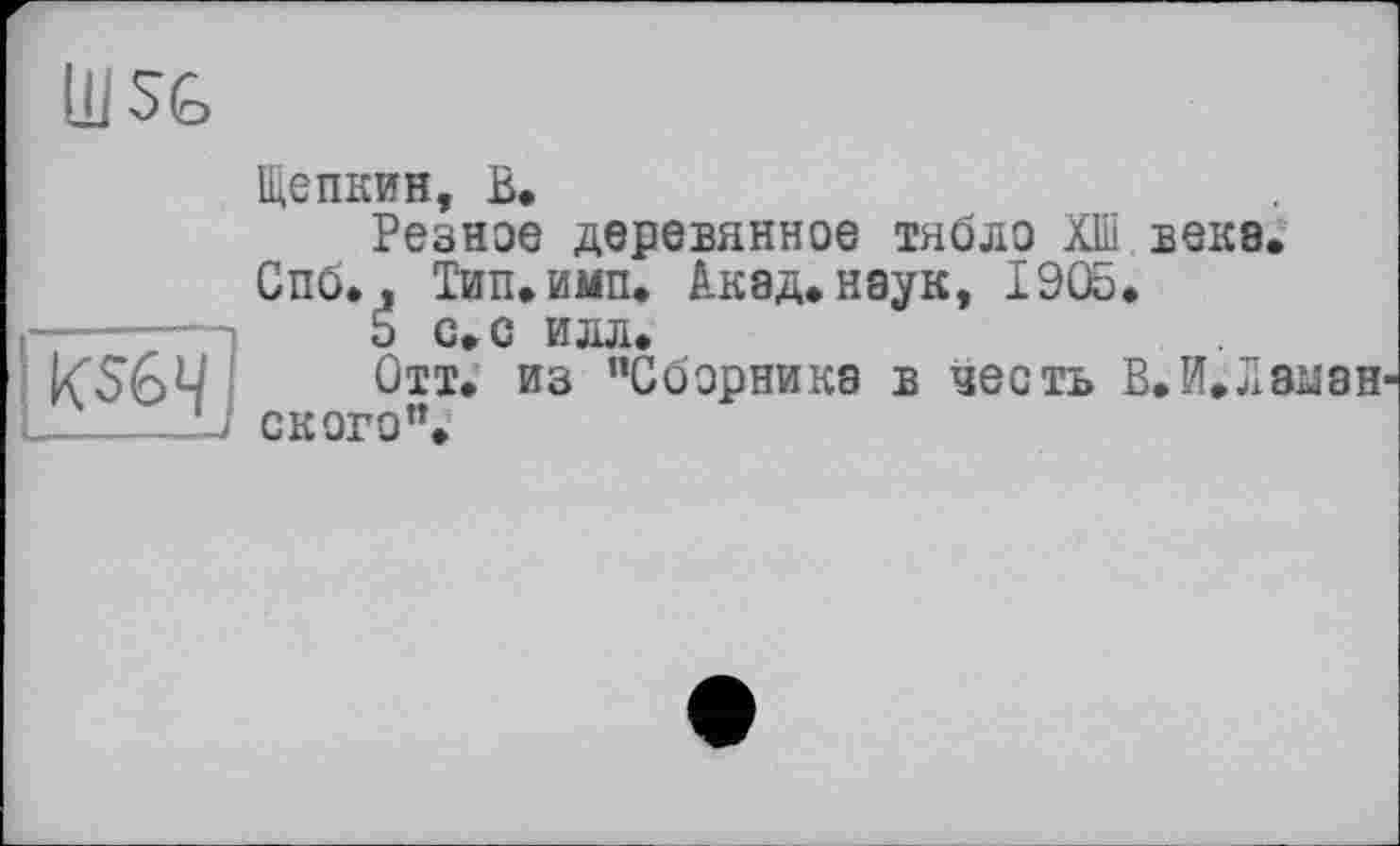 ﻿Ш SG
KS64
Щепкин, В,
Резное деревянное тябло Швеке.
Спб., Тип. ими. Акад, наук, 1905.
5 с. с илл.
Отт. из ’’Сборника в честь В.И.Ла^аи СКОРО”.